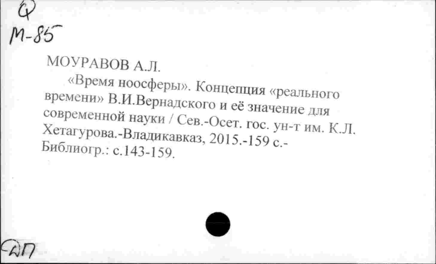 ﻿МОУРАВОВ А.Л.
«Время ноосферы». Концепция «реального времени» В.И.Вернадского и её значение для современной науки / Сев.-Осет. гос. ун-т им. К. Хетагурова.-Владикавказ, 2015.-159 с,-Библиогр.: с.143-159.